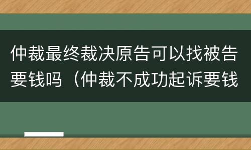 仲裁最终裁决原告可以找被告要钱吗（仲裁不成功起诉要钱吗）