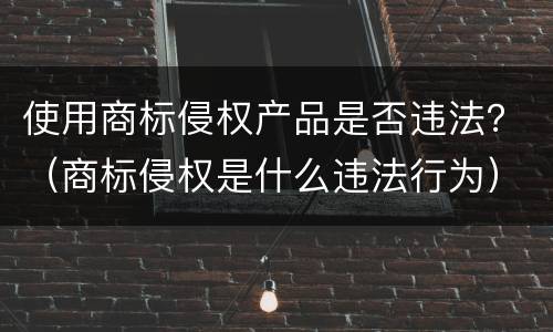 使用商标侵权产品是否违法？（商标侵权是什么违法行为）