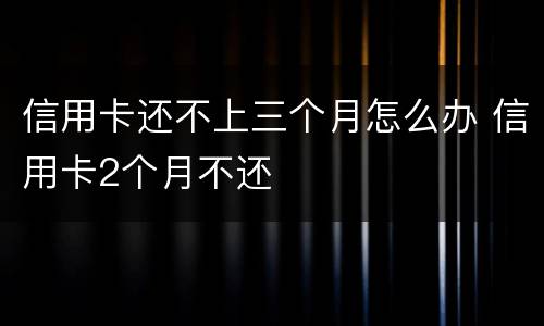信用卡还不上三个月怎么办 信用卡2个月不还
