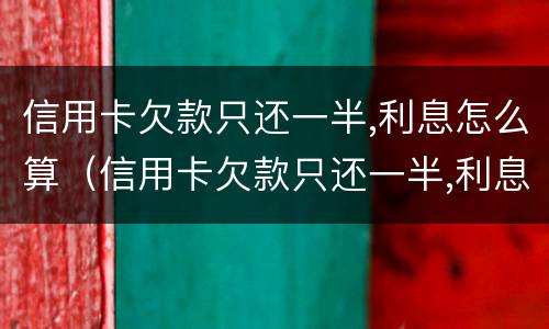 信用卡欠款只还一半,利息怎么算（信用卡欠款只还一半,利息怎么算出来的）