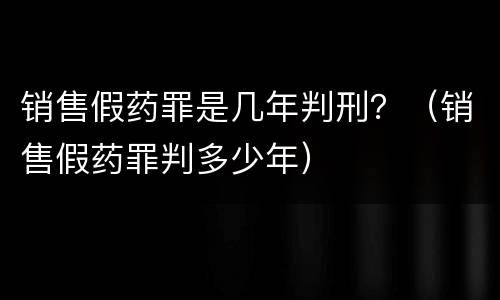 销售假药罪是几年判刑？（销售假药罪判多少年）