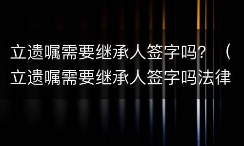 立遗嘱需要继承人签字吗？（立遗嘱需要继承人签字吗法律规定）