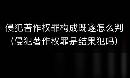 侵犯著作权罪构成既遂怎么判（侵犯著作权罪是结果犯吗）