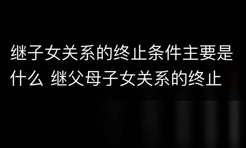 继子女关系的终止条件主要是什么 继父母子女关系的终止