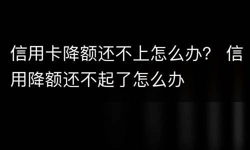 信用卡降额还不上怎么办？ 信用降额还不起了怎么办