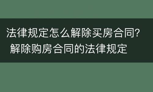 法律规定怎么解除买房合同？ 解除购房合同的法律规定