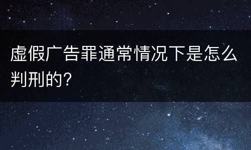 虚假广告罪通常情况下是怎么判刑的?