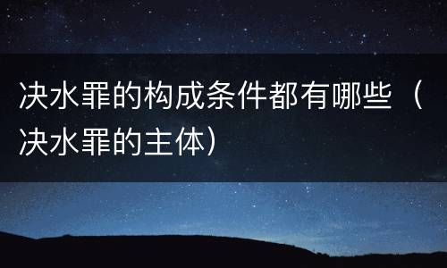 决水罪的构成条件都有哪些（决水罪的主体）