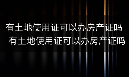 有土地使用证可以办房产证吗 有土地使用证可以办房产证吗要多少钱