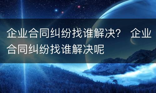 企业合同纠纷找谁解决？ 企业合同纠纷找谁解决呢