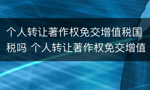 个人转让著作权免交增值税国税吗 个人转让著作权免交增值税国税吗怎么算