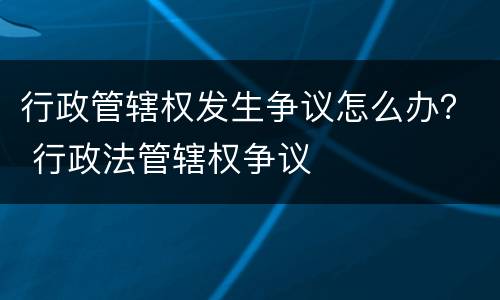 行政管辖权发生争议怎么办？ 行政法管辖权争议