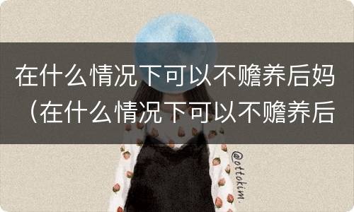 在什么情况下可以不赡养后妈（在什么情况下可以不赡养后妈父母）