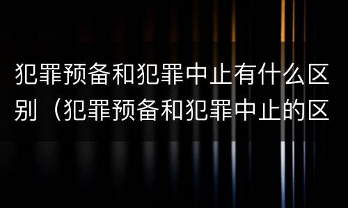 犯罪预备和犯罪中止有什么区别（犯罪预备和犯罪中止的区别）
