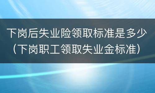 下岗后失业险领取标准是多少（下岗职工领取失业金标准）
