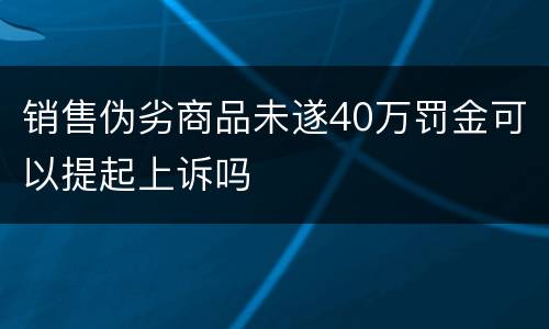 销售伪劣商品未遂40万罚金可以提起上诉吗