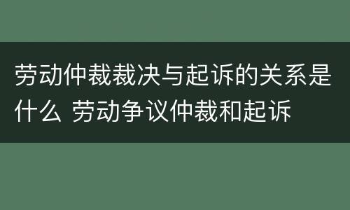 劳动仲裁裁决与起诉的关系是什么 劳动争议仲裁和起诉