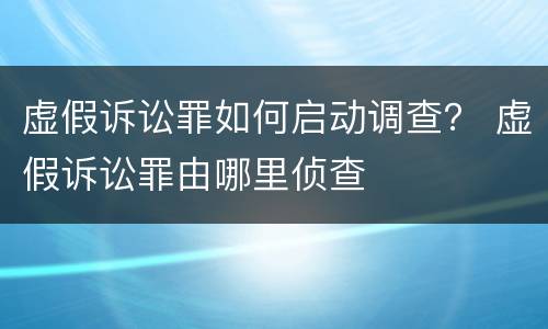 虚假诉讼罪如何启动调查？ 虚假诉讼罪由哪里侦查