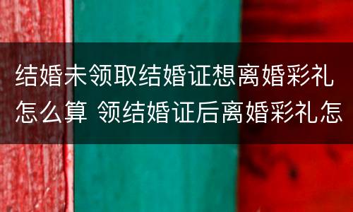 结婚未领取结婚证想离婚彩礼怎么算 领结婚证后离婚彩礼怎么算