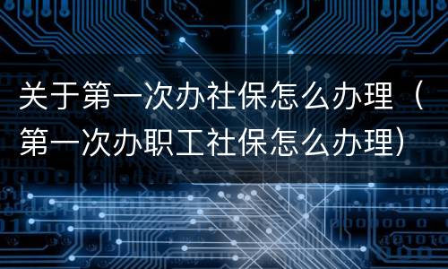 关于第一次办社保怎么办理（第一次办职工社保怎么办理）