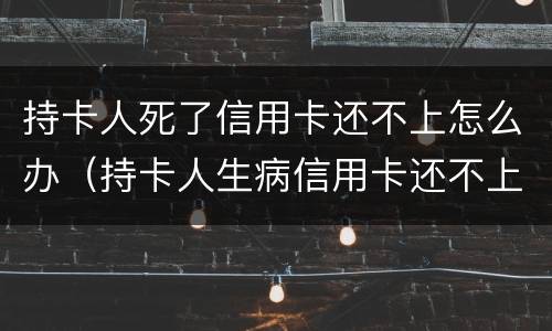 持卡人死了信用卡还不上怎么办（持卡人生病信用卡还不上怎么办）