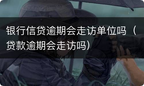 银行信贷逾期会走访单位吗（贷款逾期会走访吗）