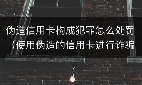 伪造信用卡构成犯罪怎么处罚（使用伪造的信用卡进行诈骗）