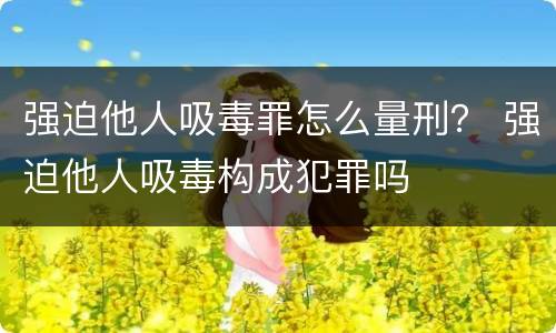 强迫他人吸毒罪怎么量刑？ 强迫他人吸毒构成犯罪吗