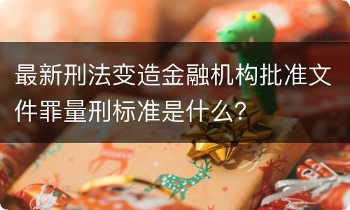 最新刑法变造金融机构批准文件罪量刑标准是什么？