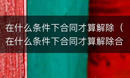 在什么条件下合同才算解除（在什么条件下合同才算解除合同）