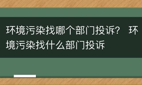 环境污染找哪个部门投诉？ 环境污染找什么部门投诉