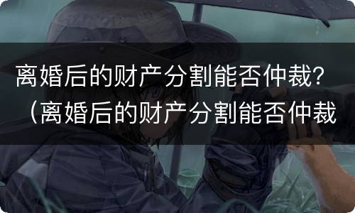 离婚后的财产分割能否仲裁？（离婚后的财产分割能否仲裁呢）