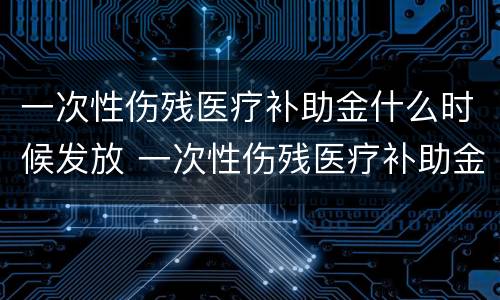 一次性伤残医疗补助金什么时候发放 一次性伤残医疗补助金什么时候发放到账