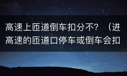 高速上匝道倒车扣分不？（进高速的匝道口停车或倒车会扣分吗）
