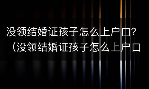 没领结婚证孩子怎么上户口？（没领结婚证孩子怎么上户口,已经跟男方吵架了）