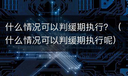 什么情况可以判缓期执行？（什么情况可以判缓期执行呢）