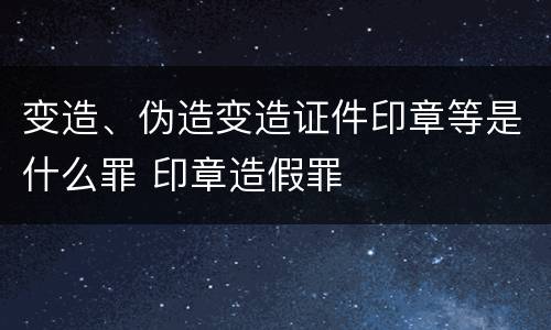 变造、伪造变造证件印章等是什么罪 印章造假罪