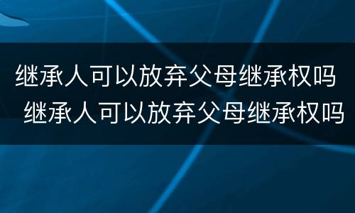 继承人可以放弃父母继承权吗 继承人可以放弃父母继承权吗知乎