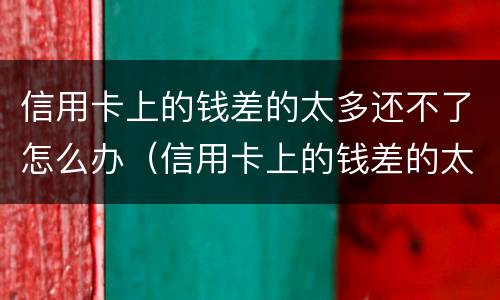 信用卡上的钱差的太多还不了怎么办（信用卡上的钱差的太多还不了怎么办呀）