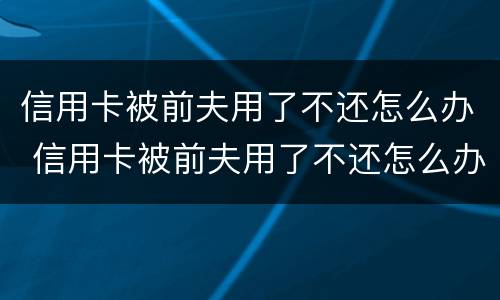 信用卡被前夫用了不还怎么办 信用卡被前夫用了不还怎么办呀