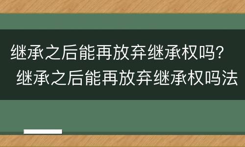 继承之后能再放弃继承权吗？ 继承之后能再放弃继承权吗法律规定