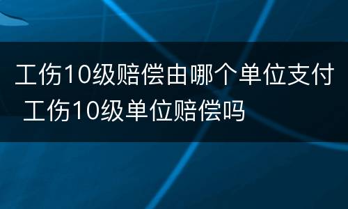 工伤10级赔偿由哪个单位支付 工伤10级单位赔偿吗