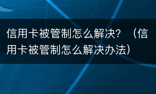 信用卡被管制怎么解决？（信用卡被管制怎么解决办法）