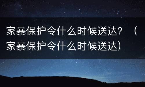 家暴保护令什么时候送达？（家暴保护令什么时候送达）