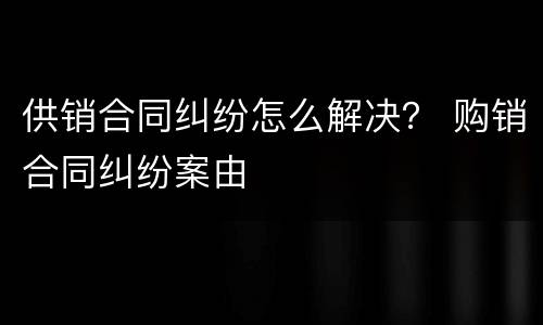 供销合同纠纷怎么解决？ 购销合同纠纷案由