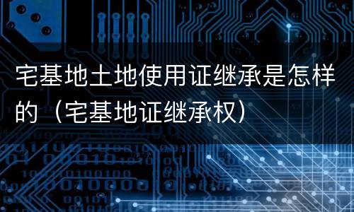 宅基地土地使用证继承是怎样的（宅基地证继承权）