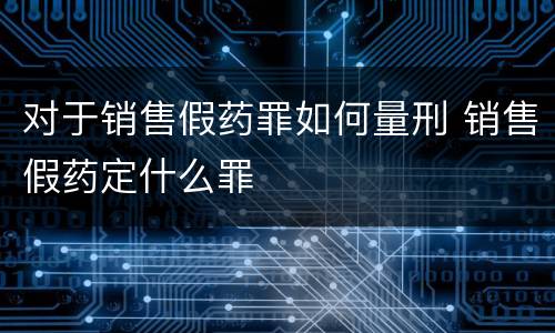 对于销售假药罪如何量刑 销售假药定什么罪