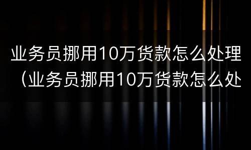 业务员挪用10万货款怎么处理（业务员挪用10万货款怎么处理的）