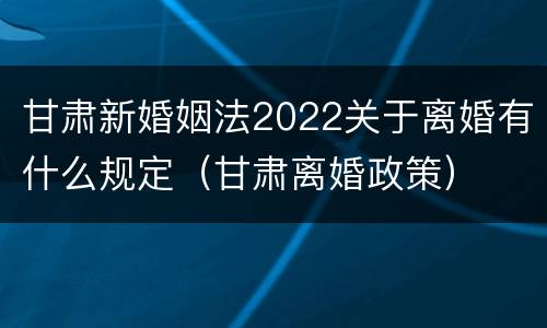 甘肃新婚姻法2022关于离婚有什么规定（甘肃离婚政策）