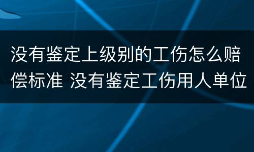 没有鉴定上级别的工伤怎么赔偿标准 没有鉴定工伤用人单位怎么赔偿